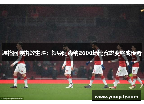 温格回顾执教生涯：领导阿森纳2600场比赛蜕变终成传奇