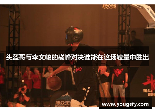 头盔哥与李文峻的巅峰对决谁能在这场较量中胜出