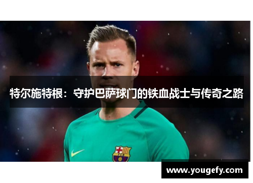 特尔施特根：守护巴萨球门的铁血战士与传奇之路