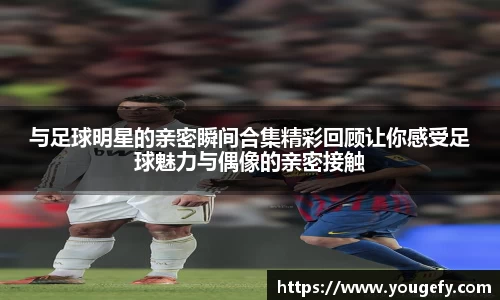与足球明星的亲密瞬间合集精彩回顾让你感受足球魅力与偶像的亲密接触